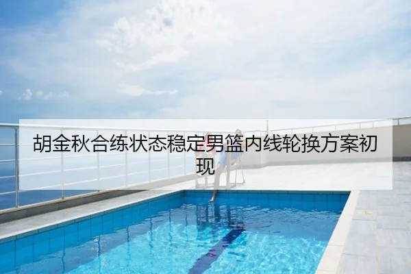 胡金秋合练状态稳定男篮内线轮换方案初现