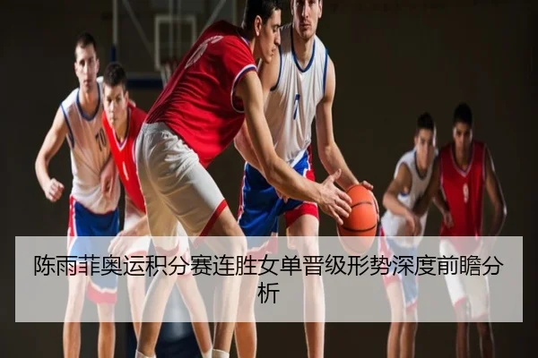 陈雨菲奥运积分赛连胜女单晋级形势深度前瞻分析